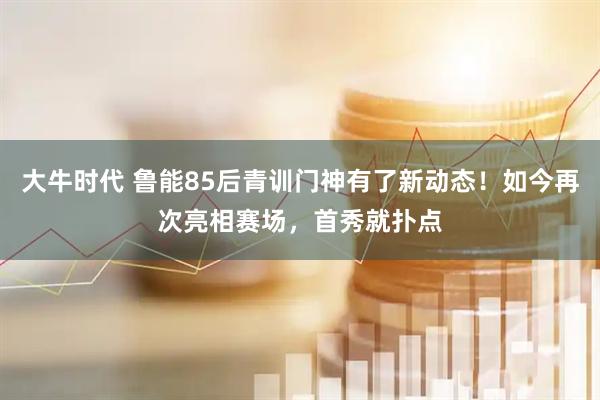 大牛时代 鲁能85后青训门神有了新动态！如今再次亮相赛场，首秀就扑点