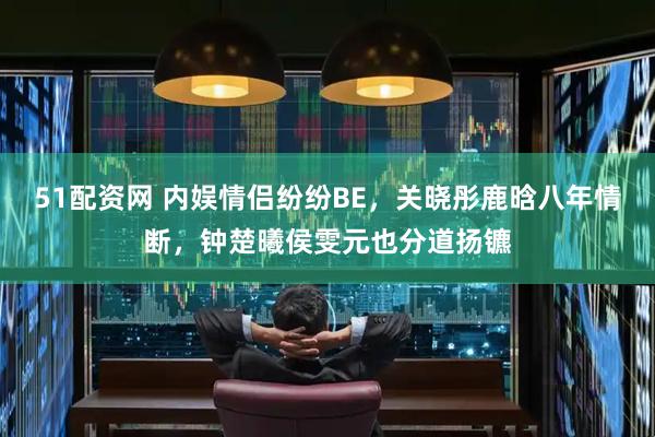51配资网 内娱情侣纷纷BE，关晓彤鹿晗八年情断，钟楚曦侯雯元也分道扬镳