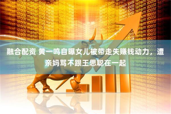 融合配资 黄一鸣自曝女儿被带走失赚钱动力，遭亲妈骂不跟王思聪在一起