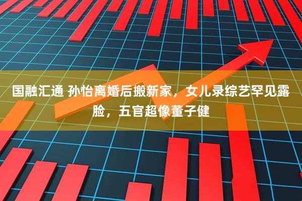 国融汇通 孙怡离婚后搬新家，女儿录综艺罕见露脸，五官超像董子健