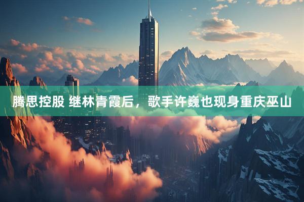 腾思控股 继林青霞后，歌手许巍也现身重庆巫山