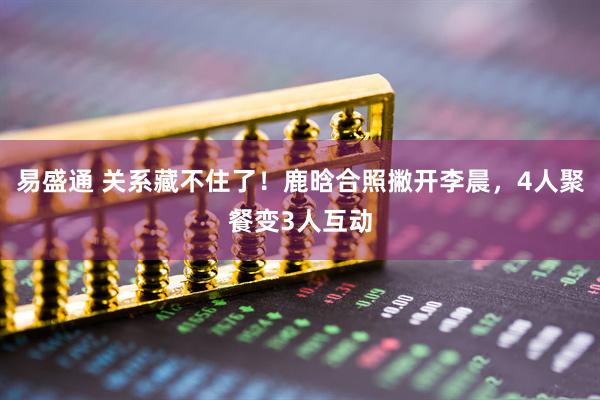 易盛通 关系藏不住了！鹿晗合照撇开李晨，4人聚餐变3人互动