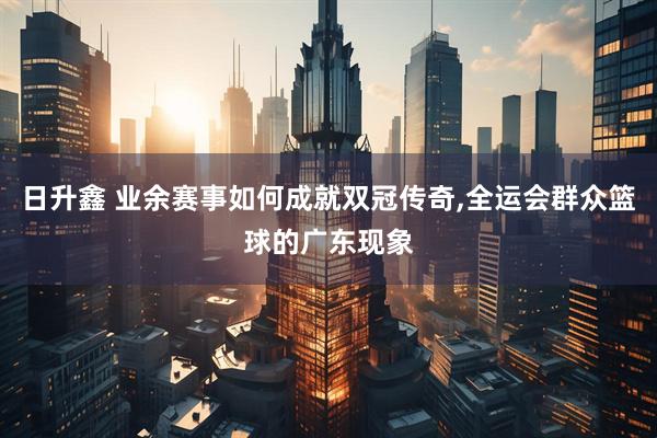 日升鑫 业余赛事如何成就双冠传奇,全运会群众篮球的广东现象