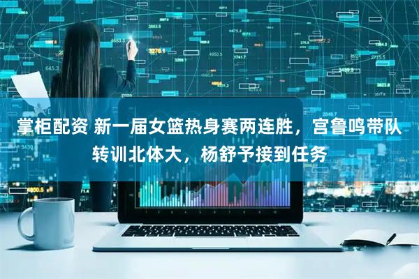 掌柜配资 新一届女篮热身赛两连胜，宫鲁鸣带队转训北体大，杨舒予接到任务