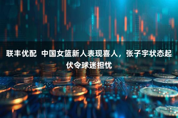联丰优配  中国女篮新人表现喜人，张子宇状态起伏令球迷担忧