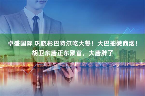卓盛国际 巩晓彬巴特尔吃大餐！大巴抽徽商烟！胡卫东唐正东聚首，大唐胖了