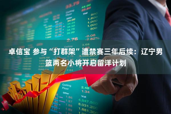 卓信宝 参与“打群架”遭禁赛三年后续：辽宁男篮两名小将开启留洋计划