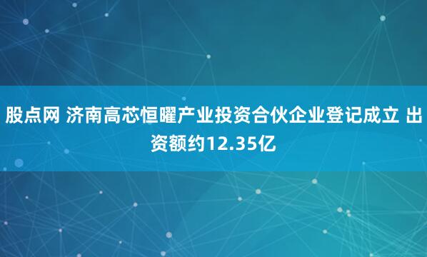 股点网 济南高芯恒曜产业投资合伙企业登记成立 出资额约12.35亿