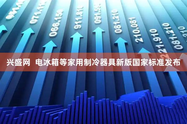 兴盛网  电冰箱等家用制冷器具新版国家标准发布