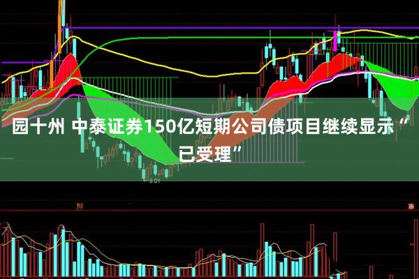 园十州 中泰证券150亿短期公司债项目继续显示“已受理”